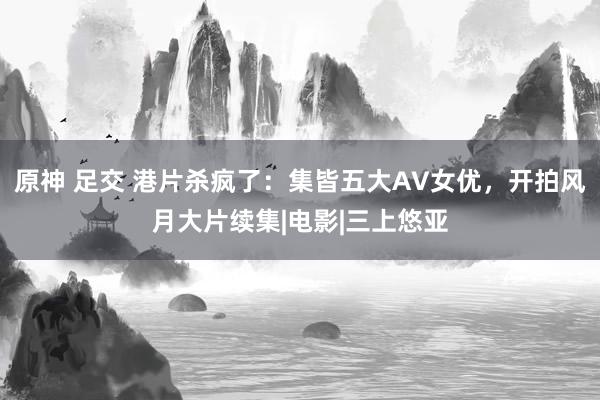 原神 足交 港片杀疯了：集皆五大AV女优，开拍风月大片续集|电影|三上悠亚