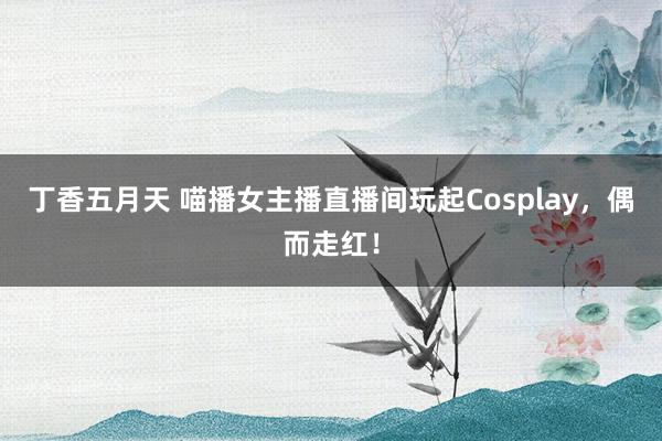 丁香五月天 喵播女主播直播间玩起Cosplay，偶而走红！