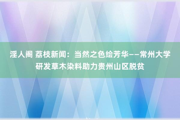 淫人阁 荔枝新闻：当然之色绘芳华——常州大学研发草木染料助力贵州山区脱贫