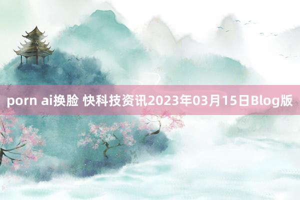 porn ai换脸 快科技资讯2023年03月15日Blog版