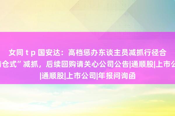 女同 t p 国安达：高档惩办东谈主员减抓行径合规，不存在“清仓式”减抓，后续回购请关心公司公告|通顺股|上市公司|年报问询函