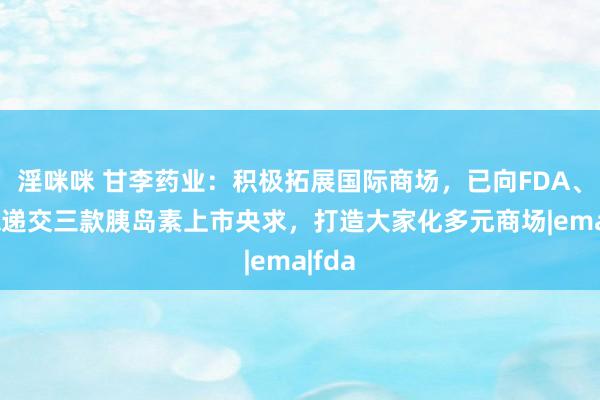 淫咪咪 甘李药业：积极拓展国际商场，已向FDA、EMA递交三款胰岛素上市央求，打造大家化多元商场|ema|fda