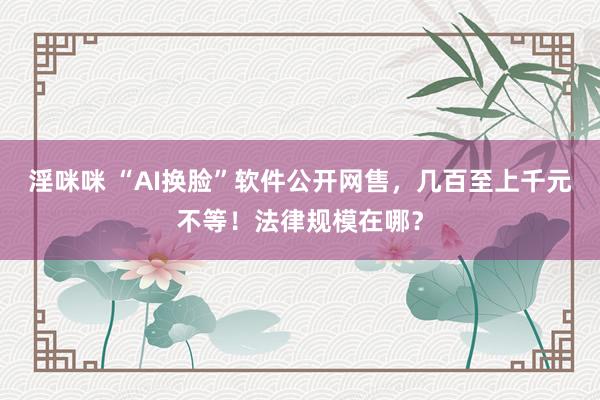 淫咪咪 “AI换脸”软件公开网售，几百至上千元不等！法律规模在哪？