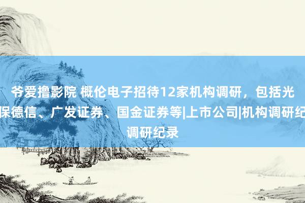 爷爱撸影院 概伦电子招待12家机构调研，包括光大保德信、广发证券、国金证券等|上市公司|机构调研纪录